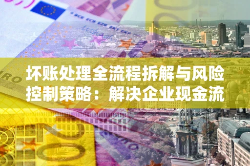 济南坏账处理全流程拆解与风险控制策略：解决企业现金流顽疾的实战指南