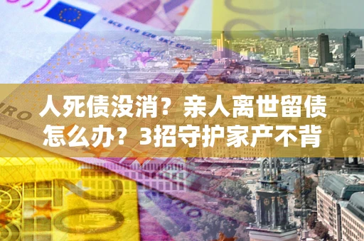济南人死债没消？亲人离世留债怎么办？3招守护家产不背锅