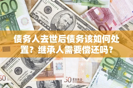 济南债务人去世后债务该如何处置？继承人需要偿还吗？