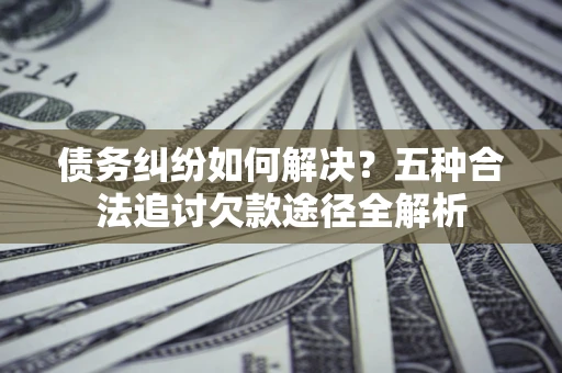 济南债务纠纷如何解决？五种合法追讨欠款途径全解析