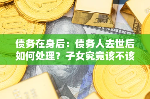 济南债务在身后：债务人去世后如何处理？子女究竟该不该还钱？