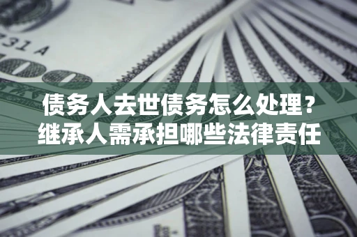 济南债务人去世债务怎么处理？继承人需承担哪些法律责任？