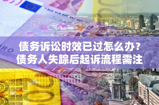 济南债务诉讼时效已过怎么办？债务人失踪后起诉流程需注意什么？