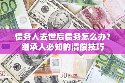 济南债务人去世后债务怎么办？继承人必知的清偿技巧