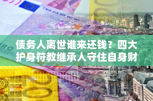 济南债务人离世谁来还钱？四大护身符教继承人守住自身财产